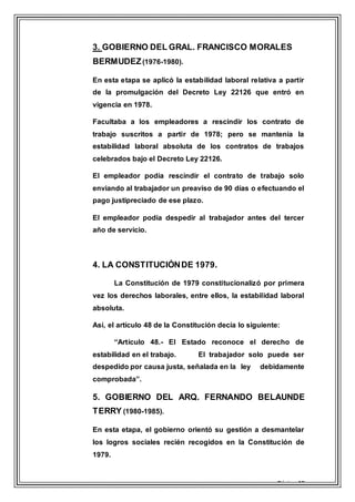 Página 10
3. GOBIERNO DEL GRAL. FRANCISCO MORALES
BERMUDEZ(1976-1980).
En esta etapa se aplicó la estabilidad laboral relativa a partir
de la promulgación del Decreto Ley 22126 que entró en
vigencia en 1978.
Facultaba a los empleadores a rescindir los contrato de
trabajo suscritos a partir de 1978; pero se mantenía la
estabilidad laboral absoluta de los contratos de trabajos
celebrados bajo el Decreto Ley 22126.
El empleador podía rescindir el contrato de trabajo solo
enviando al trabajador un preaviso de 90 días o efectuando el
pago justipreciado de ese plazo.
El empleador podía despedir al trabajador antes del tercer
año de servicio.
4. LA CONSTITUCIÓNDE 1979.
La Constitución de 1979 constitucionalizó por primera
vez los derechos laborales, entre ellos, la estabilidad laboral
absoluta.
Así, el artículo 48 de la Constitución decía lo siguiente:
“Artículo 48.- El Estado reconoce el derecho de
estabilidad en el trabajo. El trabajador solo puede ser
despedido por causa justa, señalada en la ley debidamente
comprobada”.
5. GOBIERNO DEL ARQ. FERNANDO BELAUNDE
TERRY (1980-1985).
En esta etapa, el gobierno orientó su gestión a desmantelar
los logros sociales recién recogidos en la Constitución de
1979.
 