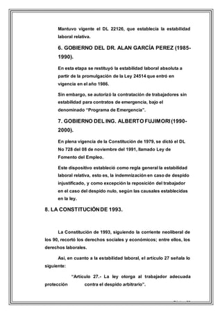 Página 11
Mantuvo vigente el DL 22126, que establecía la estabilidad
laboral relativa.
6. GOBIERNO DEL DR. ALAN GARCÍA PEREZ (1985-
1990).
En esta etapa se restituyó la estabilidad laboral absoluta a
partir de la promulgación de la Ley 24514 que entró en
vigencia en el año 1986.
Sin embargo, se autorizó la contratación de trabajadores sin
estabilidad para contratos de emergencia, bajo el
denominado “Programa de Emergencia”.
7. GOBIERNO DEL ING. ALBERTO FUJIMORI(1990-
2000).
En plena vigencia de la Constitución de 1979, se dictó el DL
No 728 del 08 de noviembre del 1991, llamado Ley de
Fomento del Empleo.
Este dispositivo estableció como regla general la estabilidad
laboral relativa, esto es, la indemnización en caso de despido
injustificado, y como excepción la reposición del trabajador
en el caso del despido nulo, según las causales establecidas
en la ley.
8. LA CONSTITUCIÓNDE 1993.
La Constitución de 1993, siguiendo la corriente neoliberal de
los 90, recortó los derechos sociales y económicos; entre ellos, los
derechos laborales.
Así, en cuanto a la estabilidad laboral, el artículo 27 señala lo
siguiente:
“Artículo 27.- La ley otorga al trabajador adecuada
protección contra el despido arbitrario”.
 