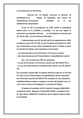 Página 12
La Constitución de 1979 decía:
“Artículo 48.- El Estado reconoce el derecho de
estabilidad en el trabajo. El trabajador solo puede ser
despedido por causa justa, señalada en la ley
debidamente comprobada”.
El art. 27 de la Constitución de 1993 omitió la estabilidad
laboral pero no la prohibió, y encargó a la ley que regule la
protección por despido arbitrario, lo cual legitimó el esquema del
DL 728 de 1991, Ley de Fomento del Empleo.
Posteriormente, por DL No 855 del 25 de septiembre de 1996,
se dispuso que el DL No 728, Ley de Fomento del Empleo de 1991,
que comprendía normas sobre capacitación para el trabajo y sobre
el contrato de trabajo, fuera separado en dos textos:
- uno denominado Ley de Formación y Promoción Laboral.
- otro denominado Ley de Productividad y Competitividad Laboral.
Así, el 27 de marzo de 1997 fue aprobada:
- La Ley de Formación y Promoción Laboral, por DS. 002-97-TR, y
- La Ley de Productividad y Competitividad Laboral, por DS. 003-97-
TR.
En conclusión, desde 1997, la relación laboral se rige por el TUO del
DL 728, Ley de Productividad y Competitividad Laboral, aprobado
por el Decreto Supremo No 003-97-TR, mediante el cual subsiste la
estabilidad laboral relativa, excepto en el caso del despido nulo, en
cuyo caso se repone al trabajador a su puesto de trabajo.
El gobierno transitorio del Dr. Valentín Paniagua (2000-2001),
el gobierno del Dr. Alejandro Toledo (2001-2006) y el gobierno del
Dr. Alan García (2006-2011) mantienen dicho régimen laboral hasta
la actualidad.
 