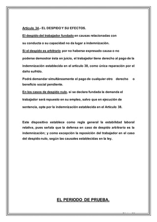 Página 14
Artículo 34.- EL DESPIDO Y SU EFECTOS.
El despido del trabajador fundado en causas relacionadas con
su conducta o su capacidad no da lugar a indemnización.
Si el despido es arbitrario por no haberse expresado causa o no
poderse demostrar ésta en juicio, el trabajador tiene derecho al pago de la
indemnización establecida en el artículo 38, como única reparación por el
daño sufrido.
Podrá demandar simultáneamente el pago de cualquier otro derecho o
beneficio social pendiente.
En los casos de despido nulo, si se declara fundada la demanda el
trabajador será repuesto en su empleo, salvo que en ejecución de
sentencia, opte por la indemnización establecida en el Artículo 38.
Este dispositivo establece como regla general la estabilidad laboral
relativa, pues señala que la defensa en caso de despido arbitrario es la
indemnización; y como excepción la reposición del trabajador en el caso
del despido nulo, según las causales establecidas en la ley.
EL PERIODO DE PRUEBA.
 