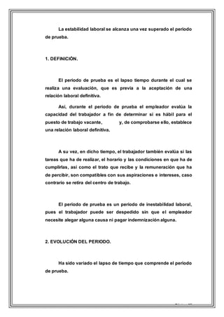 Página 15
La estabilidad laboral se alcanza una vez superado el periodo
de prueba.
1. DEFINICIÓN.
El periodo de prueba es el lapso tiempo durante el cual se
realiza una evaluación, que es previa a la aceptación de una
relación laboral definitiva.
Así, durante el periodo de prueba el empleador evalúa la
capacidad del trabajador a fin de determinar si es hábil para el
puesto de trabajo vacante, y, de comprobarse ello, establece
una relación laboral definitiva.
A su vez, en dicho tiempo, el trabajador también evalúa si las
tareas que ha de realizar, el horario y las condiciones en que ha de
cumplirlas, así como el trato que recibe y la remuneración que ha
de percibir, son compatibles con sus aspiraciones e intereses, caso
contrario se retira del centro de trabajo.
El periodo de prueba es un periodo de inestabilidad laboral,
pues el trabajador puede ser despedido sin que el empleador
necesite alegar alguna causa ni pagar indemnización alguna.
2. EVOLUCIÓN DEL PERIODO.
Ha sido variado el lapso de tiempo que comprende el periodo
de prueba.
 