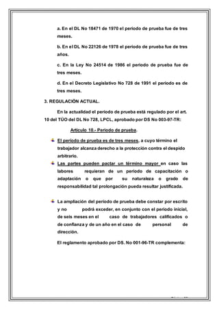 Página 16
a. En el DL No 18471 de 1970 el periodo de prueba fue de tres
meses.
b. En el DL No 22126 de 1978 el periodo de prueba fue de tres
años.
c. En la Ley No 24514 de 1986 el periodo de prueba fue de
tres meses.
d. En el Decreto Legislativo No 728 de 1991 el periodo es de
tres meses.
3. REGULACIÓN ACTUAL.
En la actualidad el periodo de prueba está regulado por el art.
10 del TÚO del DL No 728, LPCL, aprobado por DS No 003-97-TR:
Artículo 10.- Periodo de prueba.
El período de prueba es de tres meses, a cuyo término el
trabajador alcanza derecho a la protección contra el despido
arbitrario.
Las partes pueden pactar un término mayor en caso las
labores requieran de un período de capacitación o
adaptación o que por su naturaleza o grado de
responsabilidad tal prolongación pueda resultar justificada.
La ampliación del período de prueba debe constar por escrito
y no podrá exceder, en conjunto con el período inicial,
de seis meses en el caso de trabajadores calificados o
de confianza y de un año en el caso de personal de
dirección.
El reglamento aprobado por DS. No 001-96-TR complementa:
 