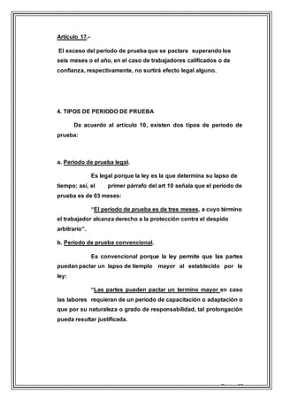 Página 17
Artículo 17.-
El exceso del periodo de prueba que se pactara superando los
seis meses o el año, en el caso de trabajadores calificados o de
confianza, respectivamente, no surtirá efecto legal alguno.
4. TIPOS DE PERIODO DE PRUEBA
De acuerdo al artículo 10, existen dos tipos de periodo de
prueba:
a. Periodo de prueba legal.
Es legal porque la ley es la que determina su lapso de
tiempo; así, el primer párrafo del art 10 señala que el periodo de
prueba es de 03 meses:
“El período de prueba es de tres meses, a cuyo término
el trabajador alcanza derecho a la protección contra el despido
arbitrario”.
b. Periodo de prueba convencional.
Es convencional porque la ley permite que las partes
puedan pactar un lapso de tiemplo mayor al establecido por la
ley:
“Las partes pueden pactar un termino mayor en caso
las labores requieran de un período de capacitación o adaptación o
que por su naturaleza o grado de responsabilidad, tal prolongación
pueda resultar justificada.
 
