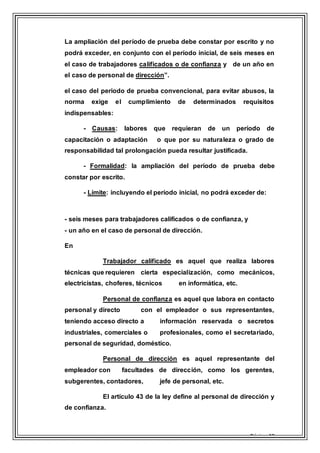 Página 18
La ampliación del período de prueba debe constar por escrito y no
podrá exceder, en conjunto con el período inicial, de seis meses en
el caso de trabajadores calificados o de confianza y de un año en
el caso de personal de dirección”.
el caso del periodo de prueba convencional, para evitar abusos, la
norma exige el cumplimiento de determinados requisitos
indispensables:
- Causas: labores que requieran de un período de
capacitación o adaptación o que por su naturaleza o grado de
responsabilidad tal prolongación pueda resultar justificada.
- Formalidad: la ampliación del período de prueba debe
constar por escrito.
- Límite: incluyendo el período inicial, no podrá exceder de:
- seis meses para trabajadores calificados o de confianza, y
- un año en el caso de personal de dirección.
En
Trabajador calificado es aquel que realiza labores
técnicas que requieren cierta especialización, como mecánicos,
electricistas, choferes, técnicos en informática, etc.
Personal de confianza es aquel que labora en contacto
personal y directo con el empleador o sus representantes,
teniendo acceso directo a información reservada o secretos
industriales, comerciales o profesionales, como el secretariado,
personal de seguridad, doméstico.
Personal de dirección es aquel representante del
empleador con facultades de dirección, como los gerentes,
subgerentes, contadores, jefe de personal, etc.
El artículo 43 de la ley define al personal de dirección y
de confianza.
 