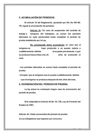 Página 19
5. ACUMULACIÓN DE PERIODOS.
El artículo 16 del Reglamento, aprobado por DS. No 001-96-
TR, regula la acumulación de periodos:
Artículo 16.- En caso de suspensión del contrato de
trabajo o reingreso del trabajador, se suman los periodos
laborados en cada oportunidad hasta completar el periodo de
prueba establecido por la Ley.
No corresponde dicha acumulación en caso que el
reingreso se haya producido a un puesto notoria y
cualitativamente distinto al ocupado previamente, o que
se produzca trascurridos tres (3) años de producido el
cese.
- Los periodos laborados se suman hasta completar el periodo de
prueba.
- Excepto: que el reingreso sea en puesto cualitativamente distinto
- que el reingreso se produzca después de tres años del cese.
6. EXONERACIÓN DEL PERIODO DE PRUEBA.
La ley actual no contempla ningún caso de exoneración del
periodo de prueba.
Si lo estipulaba el artículo 44 del DL 728, Ley de Fomento del
Empleo de 1991:
Artículo 44.- Están exonerados del período de prueba:
a) Los trabajadores que ingresen por concurso;
 