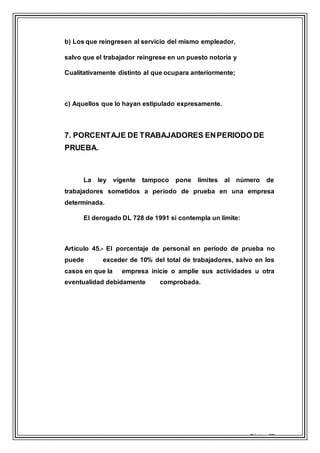 Página 20
b) Los que reingresen al servicio del mismo empleador,
salvo que el trabajador reingrese en un puesto notoria y
Cualitativamente distinto al que ocupara anteriormente;
c) Aquellos que lo hayan estipulado expresamente.
7. PORCENTAJE DE TRABAJADORES ENPERIODO DE
PRUEBA.
La ley vigente tampoco pone límites al número de
trabajadores sometidos a periodo de prueba en una empresa
determinada.
El derogado DL 728 de 1991 si contempla un límite:
Artículo 45.- El porcentaje de personal en período de prueba no
puede exceder de 10% del total de trabajadores, salvo en los
casos en que la empresa inicie o amplíe sus actividades u otra
eventualidad debidamente comprobada.
 