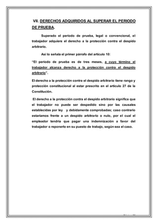 Página 21
VII. DERECHOS ADQUIRIDOS AL SUPERAR EL PERIODO
DE PRUEBA.
Superado el periodo de prueba, legal o convencional, el
trabajador adquiere el derecho a la protección contra el despido
arbitrario.
Así lo señala el primer párrafo del artículo 10:
“El período de prueba es de tres meses, a cuyo término el
trabajador alcanza derecho a la protección contra el despido
arbitrario”.
El derecho a la protección contra el despido arbitrario tiene rango y
protección constitucional al estar prescrito en el artículo 27 de la
Constitución.
El derecho a la protección contra el despido arbitrario significa que
el trabajador no puede ser despedido sino por las causales
establecidas por ley y debidamente comprobadas; caso contrario
estaríamos frente a un despido arbitrario o nulo, por el cual el
empleador tendría que pagar una indemnización a favor del
trabajador o reponerlo en su puesto de trabajo, según sea el caso.
 