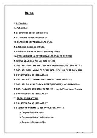 Página 3
ÍNDICE
I. DEFINICIÓN.
II. POLÉMICA:
1. Es defendido por los trabajadores.
2. Es criticada por los empleadores.
III. CLASES DE ESTABILIDAD LABORAL.
1. Estabilidad laboral de entrada.
2. Estabilidad laboral de salida: absoluta y relativa.
IV. EVOLUCIÓN DE LA ESTABILIDAD LABORAL EN EL PERÚ.
1. INICIOS DEL SIGLO XX: Ley 4916 de 1928.
2. GOB. DEL GRAL. VELASCO ALVARADO (1968-1975) DL 18471 de 1970
3. GOB. DEL GRAL. MORALES BERMUDEZ (1976-1980) DL 22126 de 1978.
4. CONSTITUCIÓN DE 1979: ART. 48.
5. GOB. DEL ARQ. FERNANDO BELAUNDE TERRY (1980-1985).
6. GOB. DEL DR. ALAN GARCÍA PEREZ (1985-1990) Ley 24514 de 1986.
7. GOB. FUJIMORI (1990-2000) DL 728, 1991: Ley de Fomento del Empleo.
8. CONSTITUCIÓN DE 1993: ART. 27.
V. REGULACIÓN ACTUAL.
1. CONSTITUCIÓN DE 1993: ART. 27.
2. DECRETO SUPREMO No 003-97-TR, LPCL: ART. 34:
a. Despido fundado: nada.
b. Despido arbitrario: indemnización.
c. Despido nulo: reposición.
 