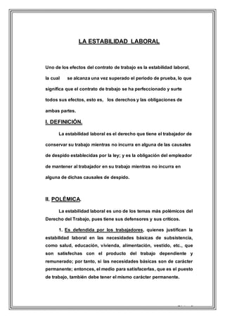 Página 6
LA ESTABILIDAD LABORAL
Uno de los efectos del contrato de trabajo es la estabilidad laboral,
la cual se alcanza una vez superado el periodo de prueba, lo que
significa que el contrato de trabajo se ha perfeccionado y surte
todos sus efectos, esto es, los derechos y las obligaciones de
ambas partes.
I. DEFINICIÓN.
La estabilidad laboral es el derecho que tiene el trabajador de
conservar su trabajo mientras no incurra en alguna de las causales
de despido establecidas por la ley; y es la obligación del empleador
de mantener al trabajador en su trabajo mientras no incurra en
alguna de dichas causales de despido.
II. POLÉMICA.
La estabilidad laboral es uno de los temas más polémicos del
Derecho del Trabajo, pues tiene sus defensores y sus críticos.
1. Es defendida por los trabajadores, quienes justifican la
estabilidad laboral en las necesidades básicas de subsistencia,
como salud, educación, vivienda, alimentación, vestido, etc., que
son satisfechas con el producto del trabajo dependiente y
remunerado; por tanto, si las necesidades básicas son de carácter
permanente; entonces, el medio para satisfacerlas, que es el puesto
de trabajo, también debe tener el mismo carácter permanente.
 