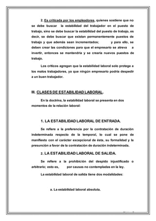 Página 7
2. Es criticada por los empleadores, quienes sostiene que no
se debe buscar la estabilidad del trabajador en el puesto de
trabajo, sino se debe buscar la estabilidad del puesto de trabajo, es
decir, se debe buscar que existan permanentemente puestos de
trabajo y que además sean incrementados; y para ello, se
deben crear las condiciones para que el empresario se atreva a
invertir, entonces se mantendría y se crearía nuevos puestos de
trabajo.
Los críticos agregan que la estabilidad laboral solo protege a
los malos trabajadores, ya que ningún empresario podría despedir
a un buen trabajador.
III. CLASES DE ESTABILIDAD LABORAL.
En la doctrina, la estabilidad laboral se presenta en dos
momentos de la relación laboral:
1. LA ESTABILIDAD LABORAL DE ENTRADA.
Se refiere a la preferencia por la contratación de duración
indeterminada respecto de la temporal, lo cual se pone de
manifiesto con el carácter excepcional de ésta, su formalidad y la
presunción a favor de la contratación de duración indeterminada.
2. LA ESTABILIDAD LABORAL DE SALIDA.
Se refiere a la prohibición del despido injustificado o
arbitrario; esto es, por causas no contempladas en la ley.
La estabilidad laboral de salida tiene dos modalidades:
a. La estabilidad laboral absoluta.
 