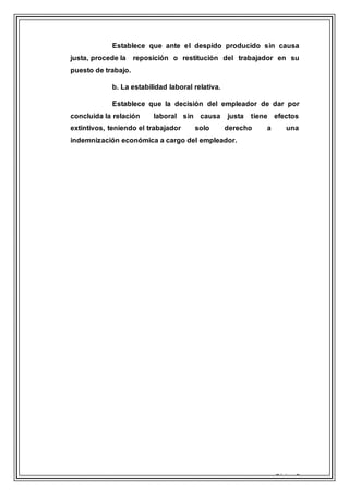 Página 8
Establece que ante el despido producido sin causa
justa, procede la reposición o restitución del trabajador en su
puesto de trabajo.
b. La estabilidad laboral relativa.
Establece que la decisión del empleador de dar por
concluida la relación laboral sin causa justa tiene efectos
extintivos, teniendo el trabajador solo derecho a una
indemnización económica a cargo del empleador.
 