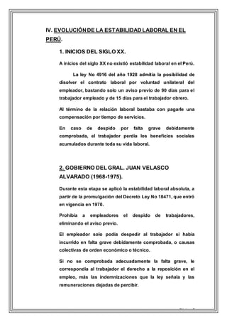 Página 9
IV. EVOLUCIÓNDE LA ESTABILIDAD LABORAL EN EL
PERÚ.
1. INICIOS DEL SIGLO XX.
A inicios del siglo XX no existió estabilidad laboral en el Perú.
La ley No 4916 del año 1928 admitía la posibilidad de
disolver el contrato laboral por voluntad unilateral del
empleador, bastando solo un aviso previo de 90 días para el
trabajador empleado y de 15 días para el trabajador obrero.
Al término de la relación laboral bastaba con pagarle una
compensación por tiempo de servicios.
En caso de despido por falta grave debidamente
comprobada, el trabajador perdía los beneficios sociales
acumulados durante toda su vida laboral.
2. GOBIERNO DEL GRAL. JUAN VELASCO
ALVARADO (1968-1975).
Durante esta etapa se aplicó la estabilidad laboral absoluta, a
partir de la promulgación del Decreto Ley No 18471, que entró
en vigencia en 1970.
Prohibía a empleadores el despido de trabajadores,
eliminando el aviso previo.
El empleador solo podía despedir al trabajador si había
incurrido en falta grave debidamente comprobada, o causas
colectivas de orden económico o técnico.
Si no se comprobada adecuadamente la falta grave, le
correspondía al trabajador el derecho a la reposición en el
empleo, más las indemnizaciones que la ley señala y las
remuneraciones dejadas de percibir.
 