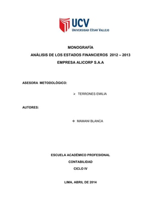 MONOGRAFÍA
ANÁLISIS DE LOS ESTADOS FINANCIEROS 2012 – 2013
EMPRESA ALICORP S.A.A
ASESORA METODOLÓGICO:
 TERRONES EMILIA
AUTORES:
 MAMANI BLANCA
ESCUELA ACADÉMICO PROFESIONAL
CONTABILIDAD
CICLO IV
LIMA, ABRIL DE 2014
 