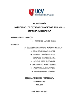 MONOGRAFÍA
ANÁLISIS DE LOS ESTADOS FINANCIEROS 2012 – 2013
EMPRESA ALICORP S.A.A
ASESORA METODOLÓGICO:
 TERRONES LAVADO EMILIA
AUTORES:
 COLQUEHUANCA QUISPE MILAGROS MAGALY
 DE LA CRUZ HUAMANI HAYDE
 ESPINOZA GARCÍA ANA ROSA
 GONZALES SANTOS XIOMARA
 LUPUCHE ORTIZ GUADALUPE
 MAMANI MAYTA NANCY BLANCA
 NAJERA HUALLANCA NAYSHA
 SANTIAGO ARONI ROSARIO
ESCUELA ACADÉMICO PROFESIONAL
CONTABILIDAD
CICLO IV
LIMA, ABRIL DE 2014
 