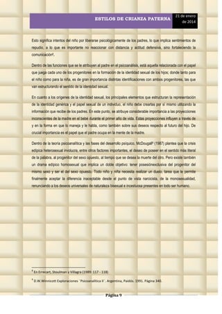 ESTILOS DE CRIANZA PATERNA

21 de enero
de 2014

Esto significa intentos del niño por liberarse psicológicamente de los padres, lo que implica sentimientos de
repudio, a lo que es importante no reaccionar con distancia y actitud defensiva, sino fortaleciendo la
comunicación8.
Dentro de las funciones que se le atribuyen al padre en el psicoanálisis, está aquella relacionada con el papel
que juega cada uno de los progenitores en la formación de la identidad sexual de los hijos; donde tanto para
el niño como para la niña, es de gran importancia distintas identificaciones con ambos progenitores, las que
van estructurando el sentido de la identidad sexual.
En cuanto a los orígenes de la identidad sexual, los principales elementos que estructuran la representación
de la identidad genérica y el papel sexual de un individuo, el niño debe crearlas por sí mismo utilizando la
información que recibe de los padres. En este punto, se atribuye considerable importancia a las proyecciones
inconscientes de la madre en el bebé durante el primer año de vida. Estas proyecciones influyen a través de
y en la forma en que lo maneja y le habla, como también sobre sus deseos respecto al futuro del hijo. De
crucial importancia es el papel que el padre ocupa en la mente de la madre.
Dentro de la teoría psicoanalítica y las fases del desarrollo psíquico, McDougall9 (1987) plantea que la crisis
edípica heterosexual involucra, entre otros factores importantes, el deseo de poseer en el sentido más literal
de la palabra, al progenitor del sexo opuesto, al tiempo que se desea la muerte del otro. Pero existe también
un drama edípico homosexual que implica un doble objetivo: tener posesiónexclusiva del progenitor del
mismo sexo y ser el del sexo opuesto. Todo niño y niña necesita realizar un duelo, tarea que le permite
finalmente aceptar la diferencia inaceptable desde el punto de vista narcicista, de la monosexualidad,
renunciando a los deseos universales de naturaleza bisexual e incestuosa presentes en todo ser humano.

8

En Errecart, Stoulman y Villagra (1989: 117 - 118)

9

D.W.Winnicott Exploraciones ¨Psicoanalítica II¨. Argentina, Paidós. 1991. Página 340.

Página 9

 