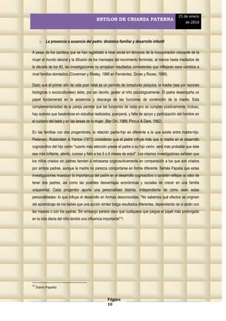 ESTILOS DE CRIANZA PATERNA

21 de enero
de 2014

o La presencia o ausencia del padre: dinámica familiar y desarrollo infantil
A pesar de los cambios que se han registrado a nivel social en términos de la incorporación creciente de la
mujer al mundo laboral y la difusión de los mensajes del movimiento feminista, al menos hasta mediados de
la década de los 80, las investigaciones no arrojaban resultados consistentes que reflejaran esos cambios a
nivel familiar-doméstico (Coverman y Sheley, 1986 en Fernández, Gross y Roceo, 1989).
Dado que el primer año de vida post natal es un período de inmadurez psíquica, la madre (sea por razones
biológicas o socioculturales) debe, por así decirlo, gestar al niño psicológicamente. El padre desempeña un
papel fundamental en la asistencia y descarga de las funciones de contención de la madre. Esta
complementariedad de la pareja permite que las funciones de cada uno se cumplan positivamente. Incluso,
hay autores que basándose en estudios realizados, puerperal, y falta de apoyo y participación del hombre en
el cuidado del bebé y en las tareas de la mujer. (Bar Din, 1989; Pincus & Dare, 1982).
En las familias con dos progenitores, la relación padre-hijo es diferente a la que existe entre madre-hijo.
Pedersen, Rubenstein & Yarrow (1973) consideran que el padre influye más que la madre en el desarrollo
cognoscitivo del hijo varón "cuanto más atención preste el padre a su hijo varón, será mas probable que éste
sea más brillante, atento, curioso y feliz a los 5 o 6 meses de edad". Los mismos investigadores señalan que
los niños criados sin padres tienden a retrasarse cognoscitivamente en comparación a los que son criados
por ambos padres, aunque la madre no parezca comportarse en forma diferente. Señala Papalia que estas
investigaciones muestran la importancia del padre en el desarrollo cognoscitivo o también reflejan el valor de
tener dos padres, así como las posibles desventajas económicas y sociales de crecer en una familia
uniparental. Cada progenitor aporta una personalidad distinta, independiente de cómo sean estas
personalidades- lo que influye el desarrollo en formas desconocidas. "No sabemos qué efectos se originen
del aprendizaje de los bebés que una acción similar traiga resultados diferentes, dependiendo de si están con
las madres o con los padres. Sin embargo parece claro que cualquiera que juegue el papel más prolongado
en la vida diaria del niño tendrá una influencia importante"10.

10

Diana Papalia

Página
10

 