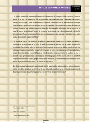 ESTILOS DE CRIANZA PATERNA

21 de enero
de 2014

Los padres inciden en el desarrollo social emocional e intelectual de sus hijos durante la infancia y todas las
etapas de la vida. Se observó un dato muy constante los padres afectuosos y sensibles que hablan a
menudo con sus hijos y tratan de estimular sus curiosidad contribuyendo a un buen desarrollo .Los hijos
tienen un apego seguro, están dispuestos a explorar, son sociales y dan señales de un desarrollo intelectual
positivo. Convienen que ambos progenitores tengan las dos cualidades anteriores y que se apoyen en su
papel de padres, la sensibilidad / ternura de los padres “es el aspecto mas influyente durante la infancia .No
solo propicia un funcionamiento psicológico sano en esta etapa sino que además … sienta las bases sobre
las que descansara la experiencia futura.11
Los estilos de crianza, de acuerdo a la definición, describen los modos como los padres reaccionan y
responden a las emociones de su niño. Su estilo de crianza se relaciona con la manera de sentir las
emociones. (“Sentimientos sobre los sentimientos” con frecuencia se denominan objetivo a sentimientos). Los
estilos de crianza son importantes porque la forma en que un padre interactúa con su niño sienta las bases
para el desarrollo social y emocional futuro del niño. Una de las maneras primarias de ayudar a su niño es
ayudarlo a que aprenda a manejar sus emociones. Sin embargo, para muchos padres, esto no es tarea fácil.
Requiere autoconciencia sobre su propio manejo de las emociones, un conocimiento de las emociones de los
demás (específicamente de su niño) y un método de respuesta.12
Dos dimensiones principales de la parentalidad. Cuando cruzamos las dos dimensiones, obtenemos cuatro
estilos parentales: aceptador y controlador (o con autoridad), aceptador y no controlador (o permisivo),
distante y controlador (o autoritario) y distante y no controlador (o no comprometido).13

11

Jay Belski 1981

12

Dr. John Gottman

13

Maccoby y Martín, 1983.

Página
11

 