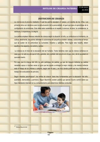 ESTILOS DE CRIANZA PATERNA

21 de enero
de 2014

DEFINICION DE CRIANZA
La crianza es el proceso mediante el cual los padres esculpen el cuerpo y el espíritu de los niños. Los
primeros años son decisivos para la estructuración de la personalidad, al igual que para el aprendizaje de la
configuración de emociones. Esta debe estar sostenida en el respeto, la ternura, el amor, la consistencia, la
sabiduría, la esperanza y la alegría.
Los padres emplean diversos métodos de crianza según la situación, el niño, su conducta en el momento y la
cultura. Idealmente, los padres delimitan la autonomía del pequeño e instalan valores y autocontrol al tiempo
que se cuidan de no profundizar su curiosidad, iniciativa y aptitudes. Para lograr esta hazaña, deben
equilibran los aspectos de control y calidez.
La crianza es el inicio de la educación del ser humano. Todos tenemos claro que la crianza comienza en
casa pero no solo es ella que el niño aprende, sino también del entorno en el que vive y de la sociedad en
que está inserto.
Por esto que la crianza del niño no solo participan los padres, ya que de manera indirecta los padres
necesitan apoyo o muchas veces un guía que les ayude a entregar la mejor crianza y de manera indirecta
está el trabajo de los jardines o colegios, según sea el caso, y es aquí donde puede ser muy importante el
trabajo de la educadora de párvulos.
Según estudios psicológicos14, los estilos de crianza, tiene tres fundamentos para la educación del niño:
autoritario, democrático y permisivo. Según Baumrind, existen padres que ejercen mucho control sobre sus
hijos intentando intervenir en su comportamiento para determinar distintas conductas.

14

Diana Baumrind

Página
12

 