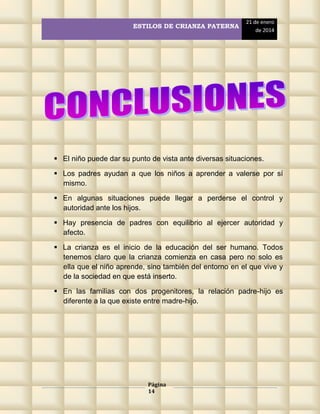 ESTILOS DE CRIANZA PATERNA

21 de enero
de 2014

 El niño puede dar su punto de vista ante diversas situaciones.
 Los padres ayudan a que los niños a aprender a valerse por sí
mismo.
 En algunas situaciones puede llegar a perderse el control y
autoridad ante los hijos.
 Hay presencia de padres con equilibrio al ejercer autoridad y
afecto.
 La crianza es el inicio de la educación del ser humano. Todos
tenemos claro que la crianza comienza en casa pero no solo es
ella que el niño aprende, sino también del entorno en el que vive y
de la sociedad en que está inserto.
 En las familias con dos progenitores, la relación padre-hijo es
diferente a la que existe entre madre-hijo.

Página
14

 