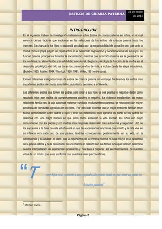 ESTILOS DE CRIANZA PATERNA

21 de enero
de 2014

INTRODUCCIÓN
En el siguiente trabajo de investigación hablaremos sobre Estilos de crianza paterna en niños, en el cual
veremos ciertos factores que involucran en las relaciones de los estilos de crianza paterna hacia los
menores. La crianza de los hijos no solo está vinculada con la responsabilidad de la madre sino que tanto la
mamá como el papá juegan un papel activo en el desarrollo cognoscitivo y socioemocional de sus hijos. La
función paterna principal es fomentar la socialización; mientras que la función materna es la generadora de
los cuidados, la alimentación y la estabilidad emocional. Según la psicología la función de la madre en el
desarrollo psicológico del niño se da en los primeros-años de vida, e incluso desde la etapa intrauterina,
(Bolwby, 1980; Maliler, 1984; Winnicot, 1990, 1991; Miller, 1991 entre otros).
Existen diferentes categorizaciones de estilos de crianza paterna sin embargo hablaremos los estilos más
importantes, estilos de crianza autoritativo, autoritario, permisivo e indiferente.
Los diferentes estilos que tomen los padres para criar a sus hijos ya sea positivo o negativo darán como
resultado hijos con estilos de comportamientos positivo o negativo. La violencia intrafamiliar, las malas
relaciones familia-res, la baja autoridad materna y un bajo involucramiento parental, se relacionan con mayor
presencia de conductas agresivas en los niños. Por otro lado el contar con un mejor ambiente familiar, tener
buena comunicación entre padres e hijos y tener un tratamiento poco agresivo de parte de los padres se
relaciona con una mejor manera en que estos niños enfrentan la vida escolar, los niños con mejor
comunicación con los padres y con madres más religiosas desarrollan más autonomía y seguridad. Uno de
los supuestos a la base de este estudio está en que las experiencias tempranas que el niño y la niña vive en
su infancia con cada uno de sus padres, tendrán consecuencias posteriormente en su vida, en la
adolescencia y la adultez: es claro que la experiencia de la primera infancia no sólo influye en el desarrollo
de la propia estima y de la percepción de uno mismo en relación con los demás, sino que también determina
nuestra interpretación de experiencias posteriores y nos lleva a disponer los acontecimientos de nuestras
vidas de un modo que esté conforme con nuestras ideas preconcebidas.

“T
1

ener hijos no lo convierte a uno en padre, del mismo modo en que tener un piano no
lo vuelve pianista”1

Michael levine.

Página 2

 