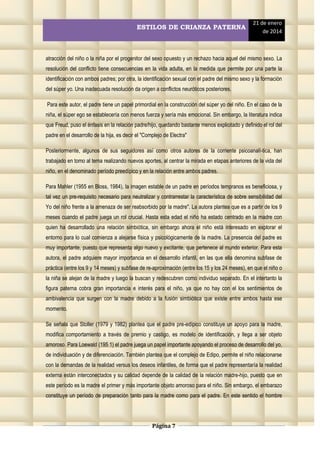 ESTILOS DE CRIANZA PATERNA

21 de enero
de 2014

atracción del niño o la niña por el progenitor del sexo opuesto y un rechazo hacia aquel del mismo sexo. La
resolución del conflicto tiene consecuencias en la vida adulta, en la medida que permite por una parte la
identificación con ambos padres; por otra, la identificación sexual con el padre del mismo sexo y la formación
del súper yo. Una inadecuada resolución da origen a conflictos neuróticos posteriores.
Para este autor, el padre tiene un papel primordial en la construcción del súper yo del niño. En el caso de la
niña, el súper ego se establecería con menos fuerza y sería más emocional. Sin embargo, la literatura indica
que Freud, puso el énfasis en la relación padre/hijo, quedando bastante menos explicitado y definido el rol del
padre en el desarrollo de la hija, es decir el "Complejo de Electra"
Posteriormente, algunos de sus seguidores así como otros autores de la corriente psicoanalí-tica, han
trabajado en tomo al tema realizando nuevos aportes, al centrar la mirada en etapas anteriores de la vida del
niño, en el denominado período preedípico y en la relación entre ambos padres.
Para Mahler (1955 en Bloss, 1984), la imagen estable de un padre en períodos tempranos es beneficiosa, y
tal vez un pre-requisito necesario para neutralizar y contrarrestar la característica de sobre sensibilidad del
Yo del niño frente a la amenaza de ser reabsorbido por la madre". La autora plantea que es a partir de los 9
meses cuando el padre juega un rol crucial. Hasta esta edad el niño ha estado centrado en la madre con
quien ha desarrollado una relación simbiótica, sin embargo ahora el niño está interesado en explorar el
entorno para lo cual comienza a alejarse física y psicológicamente de la madre. La presencia del padre es
muy importante, puesto que representa algo nuevo y excitante, que pertenece al mundo exterior. Para esta
autora, el padre adquiere mayor importancia en el desarrollo infantil, en las que ella denomina subfase de
práctica (entre los 9 y 14 meses) y subfase de re-aproximación (entre los 15 y los 24 meses), en que el niño o
la niña se alejan de la madre y luego la buscan y redescubren como individuo separado. En el intertanto la
figura paterna cobra gran importancia e interés para el niño, ya que no hay con el los sentimientos de
ambivalencia que surgen con la madre debido a la fusión simbiótica que existe entre ambos hasta ese
momento.
Se señala que Stoller (1979 y 1982) plantea que el padre pre-edípico constituye un apoyo para la madre,
modifica comportamiento a través de premio y castigo, es modelo de identificación, y llega a ser objeto
amoroso. Para Loewald (195 1) el padre juega un papel importante apoyando el proceso de desarrollo del yo,
de individuación y de diferenciación. También plantea que el complejo de Edipo, permite el niño relacionarse
con la demandas de la realidad versus los deseos infantiles, de forma que el padre representaría la realidad
externa están interconectados y su calidad depende de la calidad de la relación madre-hijo, puesto que en
este período es la madre el primer y más importante objeto amoroso para el niño. Sin embargo, el embarazo
constituye un período de preparación tanto para la madre como para el padre. En este sentido el hombre

Página 7

 