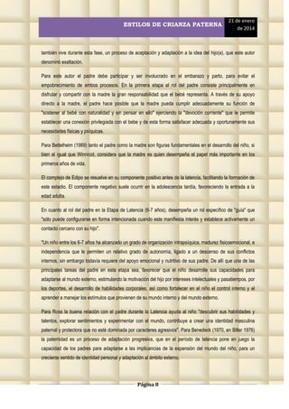 ESTILOS DE CRIANZA PATERNA

21 de enero
de 2014

también vive durante esta fase, un proceso de aceptación y adaptación a la idea del hijo(a), que este autor
denominó exaltación.
Para este autor el padre debe participar y ser involucrado en el embarazo y parto, para evitar el
empobrecimiento de ambos procesos. En la primera etapa el rol del padre consiste principalmente en
disfrutar y compartir con la madre la gran responsabilidad que el bebé representa. A través de su apoyo
directo a la madre, el padre hace posible que la madre pueda cumplir adecuadamente su función de
"sostener al bebé con naturalidad y sin pensar en ello" ejerciendo la "devoción corriente" que le permite
establecer una conexión privilegiada con el bebe y de esta forma satisfacer adecuada y oportunamente sus
necesidades físicas y psíquicas.
Para Bettelheim (1989) tanto el padre como la madre son figuras fundamentales en el desarrollo del niño, si
bien al igual que Winnicot, considera que la madre es quien desempeña el papel más importante en los
primeros años de vida.
El complejo de Edipo se resuelve en su componente positivo antes de la latencia, facilitando la formación de
este estadio. El componente negativo suele ocurrir en la adolescencia tardía, favoreciendo la entrada a la
edad adulta.
En cuanto al rol del padre en la Etapa de Latencia (6-7 años), desempeña un rol específico de "guía" que
"sólo puede configurarse en forma intencionada cuando este manifiesta interés y establece activamente un
contacto cercano con su hijo".
"Un niño entre los 6-7 años ha alcanzado un grado de organización intrapsíquica, madurez fisicoemocional, e
independencia que le permiten un relativo grado de autonomía, ligado a un descenso de sus conflictos
internos, sin embargo todavía requiere del apoyo emocional y nutritivo de sus padre. De allí que una de las
principales tareas del padre en esta etapa sea, favorecer que el niño desarrolle sus capacidades para
adaptarse al mundo externo, estimulando la motivación del hijo por intereses intelectuales y pasatiempos, por
los deportes, el desarrollo de habilidades corporales, así como fortalecer en el niño el control interno y el
aprender a manejar los estímulos que provienen de su mundo interno y del mundo externo.
Para Ross la buena relación con el padre durante la Latencia ayuda al niño "descubrir sus habilidades y
talentos, explorar sentimientos y experimentar con el mundo, contribuye a crear una identidad masculina
paternal y protectora que no esté dominada por caracteres agresivos". Para Benedeck (1970, en Biller 1976)
la paternidad es un proceso de adaptación progresiva, que en el período de latencia pone en juego la
capacidad de los padres para adaptarse a las implicancias de la expansión del mundo del niño, para un
creciente sentido de identidad personal y adaptación al ámbito externo.

Página 8

 