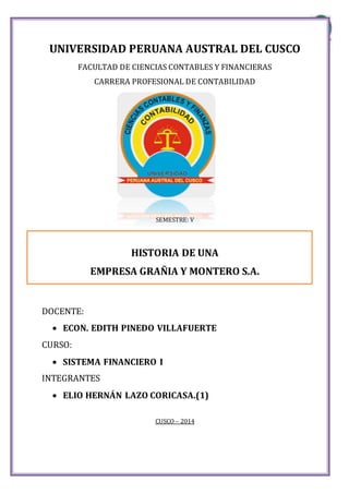 UNIVERSIDADPERUANA AUSTRALDEL CUSCO
Alumno: Elio Lazo Coricasa Página 1
UNIVERSIDAD PERUANA AUSTRAL DEL CUSCO
FACULTAD DE CIENCIAS CONTABLES Y FINANCIERAS
CARRERA PROFESIONAL DE CONTABILIDAD
SEMESTRE: V
HISTORIA DE UNA
EMPRESA GRAÑIA Y MONTERO S.A.
DOCENTE:
 ECON. EDITH PINEDO VILLAFUERTE
CURSO:
 SISTEMA FINANCIERO I
INTEGRANTES
 ELIO HERNÁN LAZO CORICASA.(1)
CUSCO – 2014
 