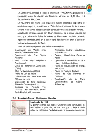 UNIVERSIDADPERUANA AUSTRALDEL CUSCO
Alumno: Elio Lazo Coricasa Página 10
En Marzo 2012, empezó a operar la empresa STRACON GyM, producto de la
integración entre la división de Servicios Mineros de GyM S.A. y la
Neozelandesa STRACON.
En noviembre del mismo año, siguiendo nuestra estrategia corporativa de
crecimiento regional, adquirimos el 74% del accionariado de la empresa
Chilena Vial y Vives, especializada en construcciones para el sector minería.
Actualmente el Grupo cuenta con 3,657 ingenieros, es la única empresa del
ramo que cotiza en la Bolsa de Valores de Lima, es el claro líder del sector
Ingeniería e Infraestructura en el país y tiene actividades en otros 5 países de
Latinoamérica además del Perú.
Entre los últimos proyectos ejecutados se encuentran:
 Construcción del Westin Lima
Hotel & Convention Center
 Construcción del Gran Teatro
Nacional
 Mina Pueblo Viejo (República
Dominicana)
 Lineal de Transmisión Maintencillo
(Chile)
 Mina Punta de Lobos (Chile)
 Planta de Gas de Talara
 Construcción del Tramo 1 del Tren
Eléctrico de Lima
 Supervisión del Hotel Paradisus
Playa del Carmen (México)
 Gerencia de Proyecto ‘The
Reserve’ del Paradisus Palma
Real (República Dominicana)
 Ampliación Central Hidroeléctrica
Machu Picchu
 Central Hidroeléctrica Cerro de
Águila
 Operación y Mantenimiento de la
Línea 1 del Metro de Lima
 Planta de Licuefacción de Pampa
Melchorita
 Planta de Fosfatos Bayóvar
 Planta de Gas Malvinas de
Camisea
 Construcción de la Planta
Concentradora de Cobre -
Antapacay
1.7.1. Historia de Graña y Montero por décadas
La década de 1930
El primer contrato que recibe Gramovel es la construcción de
una residencia particular, en una Lima que no llega al medio
millón de habitantes. Paulatinamente, va ganando experiencia.
 