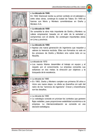 UNIVERSIDADPERUANA AUSTRALDEL CUSCO
Alumno: Elio Lazo Coricasa Página 11
 La década de 1940.
En 1942 Gramovel recibe su primer contrato en el extranjero y
entre otras obras, construye la ciudad de Talara. En 1949 se
fusiona con Moris y Montero convirtiéndose en Graña y
Montero S.A.
 La década de 1950
Se consolida la obra más importante de Graña y Montero: su
cultura empresarial, basada en el valor de la seriedad y
compromiso con el cliente. Se construyen importantes obras
en Lima y provincia.
 La década de 1960
 Ingresa una nueva generación de ingenieros que respetan y
valoran la herencia recibida. Ellos son formados no solo en
los procesos de Graña y Montero sino sobre todo en su
filosofía.
La década de 1970
 Los nuevos líderes desarrollan el trabajo en equipo y el
respeto por el conocimiento. La empresa concentra sus
esfuerzos en dos metas: la dirección por objetivos y la
búsqueda de la excelencia.
 La década de 1980
 En 1983, Graña y Montero cumplen sus primeros 50 años e
inicia una nueva etapa. La oferta se diversifica sin salir del
rubro de los “servicios de ingeniería”. Crecer y diversificarse
son los desafíos.
 La década de 1990
 La estrategia consiste en priorizar los contratos que generen
flujos estables, pues proporcionan estabilidad económica a la
empresa. La internacionalización se convierte en una
decisión estratégica.
 