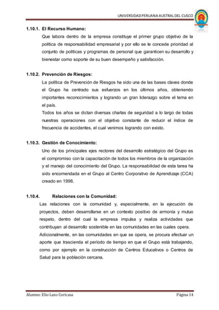 UNIVERSIDADPERUANA AUSTRALDEL CUSCO
Alumno: Elio Lazo Coricasa Página 14
1.10.1. El Recurso Humano:
Que labora dentro de la empresa constituye el primer grupo objetivo de la
política de responsabilidad empresarial y por ello se le concede prioridad al
conjunto de políticas y programas de personal que garanticen su desarrollo y
bienestar como soporte de su buen desempeño y satisfacción.
1.10.2. Prevención de Riesgos:
La política de Prevención de Riesgos ha sido una de las bases claves donde
el Grupo ha centrado sus esfuerzos en los últimos años, obteniendo
importantes reconocimientos y logrando un gran liderazgo sobre el tema en
el país.
Todos los años se dictan diversas charlas de seguridad a lo largo de todas
nuestras operaciones con el objetivo constante de reducir el índice de
frecuencia de accidentes, el cual venimos logrando con existo.
1.10.3. Gestión de Conocimiento:
Uno de los principales ejes rectores del desarrollo estratégico del Grupo es
el compromiso con la capacitación de todos los miembros de la organización
y el manejo del conocimiento del Grupo. La responsabilidad de esta tarea ha
sido encomendada en el Grupo al Centro Corporativo de Aprendizaje (CCA)
creado en 1998.
1.10.4. Relaciones con la Comunidad:
Las relaciones con la comunidad y, especialmente, en la ejecución de
proyectos, deben desarrollarse en un contexto positivo de armonía y mutuo
respeto, dentro del cual la empresa impulsa y realiza actividades que
contribuyan al desarrollo sostenible en las comunidades en las cuales opera.
Adicionalmente, en las comunidades en que se opera, se procura efectuar un
aporte que trascienda el período de tiempo en que el Grupo está trabajando,
como por ejemplo en la construcción de Centros Educativos o Centros de
Salud para la población cercana.
 