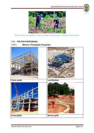 UNIVERSIDADPERUANA AUSTRALDEL CUSCO
Alumno: Elio Lazo Coricasa Página 15
“Nuestra Política es difundida a todos los niveles de organización y revisada periódicamente.”
1.11. POLÍTICA INTEGRADA
1.11.1. Minería / Principales Proyectos
Cerro verde Las Bambas
Inmaculada Aurora gold
 