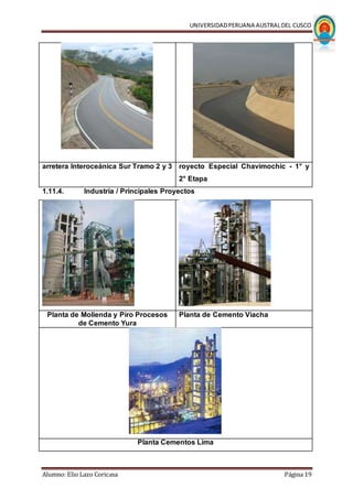 UNIVERSIDADPERUANA AUSTRALDEL CUSCO
Alumno: Elio Lazo Coricasa Página 19
arretera Interoceánica Sur Tramo 2 y 3 royecto Especial Chavimochic - 1° y
2° Etapa
1.11.4. Industria / Principales Proyectos
Planta de Molienda y Piro Procesos
de Cemento Yura
Planta de Cemento Viacha
Planta Cementos Lima
 