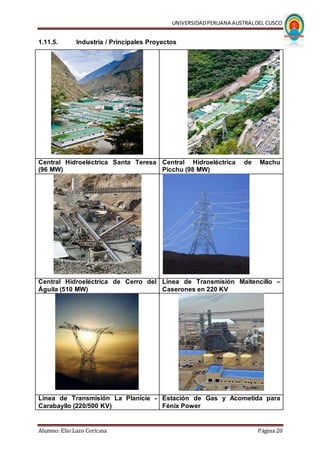 UNIVERSIDADPERUANA AUSTRALDEL CUSCO
Alumno: Elio Lazo Coricasa Página 20
1.11.5. Industria / Principales Proyectos
Central Hidroeléctrica Santa Teresa
(96 MW)
Central Hidroeléctrica de Machu
Picchu (98 MW)
Central Hidroeléctrica de Cerro del
Águila (510 MW)
Línea de Transmisión Maitencillo –
Caserones en 220 KV
Línea de Transmisión La Planicie -
Carabayllo (220/500 KV)
Estación de Gas y Acometida para
Fénix Power
 