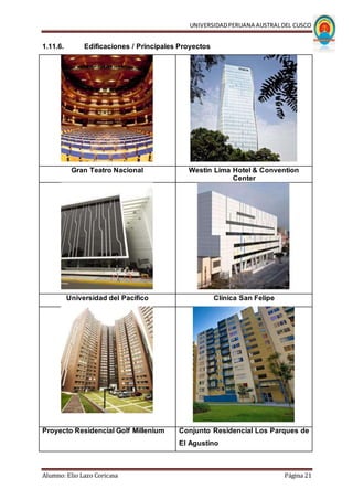 UNIVERSIDADPERUANA AUSTRALDEL CUSCO
Alumno: Elio Lazo Coricasa Página 21
1.11.6. Edificaciones / Principales Proyectos
Gran Teatro Nacional Westin Lima Hotel & Convention
Center
Universidad del Pacífico Clínica San Felipe
Proyecto Residencial Golf Millenium Conjunto Residencial Los Parques de
El Agustino
 