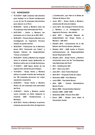 UNIVERSIDADPERUANA AUSTRALDEL CUSCO
Alumno: Elio Lazo Coricasa Página 22
1.12. NOVEDADES
 16.10.2014 - GyM, empresa más atractiva
para trabajar en el Sector Construcción
y una de las 10 empresas más atractiva
para laborar en el Perú
 28.08.2014 - Graña y Montero entre las
10 empresas más admiradas del Perú
 03.07.2014 - Graña y Montero fue
premiado con la 'Llave de la BVL 2014'
 20.06.2014 - Premio Graña y Montero a la
Investigación en Ingeniería Peruana
celebra su quinta edición
 28.03.2014 - Publicación de la Memoria
Anual 2013 “Creciendo con Visión” y
Nuestro Informe de Sostenibilidad:
“Crecer y Compartir”
 06.03.2014 - Graña y Montero fue elegida
como la empresa mejor gestionada en
América Latina por la revista Euromoney
 17.10.2013 - GyM figura dentro de los
lugares más atractivos para trabajar.
 10.10.2013 - Grupo Graña y Montero
obtuvo el puesto 4 dentro del ranking de
las 100 empresas peruanas con mejor
reputación corporativa
 24.09.2013 - Grupo Graña y Montero
dentro de las empresas más admiradas
del Perú
 13.08.2013 - Graña y Montero realiza
nueva inversión en Chile: Adquiere la
empresa DSD Construcciones y
Montajes
 24.07.2013 - Graña y Montero, la primera
empresa peruana del rubro de Ingeniería
y Construcción, que listó en la Bolsa de
Valores de Nueva York
 Junio 2013 - Grupo Graña y Montero,
celebrando 80 años de historia
 Junio 2013 - Se entregó el Premio Graña
y Montero a la Investigación en
Ingeniería Peruana - 4ta edición
 Abril 2013 - Segundo Reporte de
Sostenibilidad del Grupo Graña y
Montero – GRI 2012
 Octubre 2012 - Lanzamiento de la 4ta
Edición del Premio Graña y Montero
 Octubre 2012 - GyM recibe el Premio
Latinoamericano de Responsabilidad
Social Empresarial 2012
 Octubre 2012 - Grupo Graña y Montero
reconocido como una de "Las Empresas
más Admiradas del Perú"
 2011 - Certificación ISO
 2011 - IGLC Lima 2011
 Julio 2011 - Gran Teatro Nacional
 Abril 2011 - Proyecto Punta de Lobos
 Diciembre 2009 - Tren Eléctrico
 Junio 2009 - Tajo Norte Brocal
 Abril 2009 - Central Hidroeléctrica
Machu Picchu
 Marzo 2009 - Concentradora Bayóvar
 Octubre 2008 - CADE 2008
 Setiembre 2008 - Premio Perú 2021
 Enero 2008 - Westin Lima Hotel &
Convention Center
 