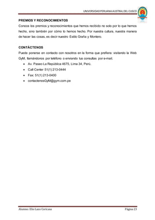 UNIVERSIDADPERUANA AUSTRALDEL CUSCO
Alumno: Elio Lazo Coricasa Página 23
PREMIOS Y RECONOCIMIENTOS
Conoce los premios y reconocimientos que hemos recibido no solo por lo que hemos
hecho, sino también por cómo lo hemos hecho. Por nuestra cultura, nuestra manera
de hacer las cosas, es decir nuestro Estilo Graña y Montero.
CONTÁCTENOS
Puede ponerse en contacto con nosotros en la forma que prefiera: visitando la Web
GyM, llamándonos por teléfono o enviando tus consultas por e-mail.
 Av. Paseo La República 4675, Lima 34, Perú.
 Call Center 51(1) 213-0444
 Fax: 51(1) 213-0400
 contactenosGyM@gym.com.pe
 