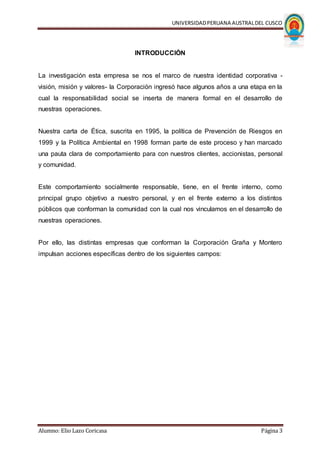 UNIVERSIDADPERUANA AUSTRALDEL CUSCO
Alumno: Elio Lazo Coricasa Página 3
INTRODUCCIÓN
La investigación esta empresa se nos el marco de nuestra identidad corporativa -
visión, misión y valores- la Corporación ingresó hace algunos años a una etapa en la
cual la responsabilidad social se inserta de manera formal en el desarrollo de
nuestras operaciones.
Nuestra carta de Ética, suscrita en 1995, la política de Prevención de Riesgos en
1999 y la Política Ambiental en 1998 forman parte de este proceso y han marcado
una pauta clara de comportamiento para con nuestros clientes, accionistas, personal
y comunidad.
Este comportamiento socialmente responsable, tiene, en el frente interno, como
principal grupo objetivo a nuestro personal, y en el frente externo a los distintos
públicos que conforman la comunidad con la cual nos vinculamos en el desarrollo de
nuestras operaciones.
Por ello, las distintas empresas que conforman la Corporación Graña y Montero
impulsan acciones específicas dentro de los siguientes campos:
 