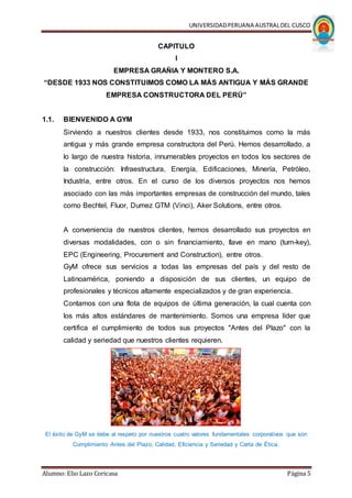 UNIVERSIDADPERUANA AUSTRALDEL CUSCO
Alumno: Elio Lazo Coricasa Página 5
CAPITULO
I
EMPRESA GRAÑIA Y MONTERO S.A.
“DESDE 1933 NOS CONSTITUIMOS COMO LA MÁS ANTIGUA Y MÁS GRANDE
EMPRESA CONSTRUCTORA DEL PERÚ”
1.1. BIENVENIDO A GYM
Sirviendo a nuestros clientes desde 1933, nos constituimos como la más
antigua y más grande empresa constructora del Perú. Hemos desarrollado, a
lo largo de nuestra historia, innumerables proyectos en todos los sectores de
la construcción: Infraestructura, Energía, Edificaciones, Minería, Petróleo,
Industria, entre otros. En el curso de los diversos proyectos nos hemos
asociado con las más importantes empresas de construcción del mundo, tales
como Bechtel, Fluor, Dumez GTM (Vinci), Aker Solutions, entre otros.
A conveniencia de nuestros clientes, hemos desarrollado sus proyectos en
diversas modalidades, con o sin financiamiento, llave en mano (turn-key),
EPC (Engineering, Procurement and Construction), entre otros.
GyM ofrece sus servicios a todas las empresas del país y del resto de
Latinoamérica, poniendo a disposición de sus clientes, un equipo de
profesionales y técnicos altamente especializados y de gran experiencia.
Contamos con una flota de equipos de última generación, la cual cuenta con
los más altos estándares de mantenimiento. Somos una empresa líder que
certifica el cumplimiento de todos sus proyectos "Antes del Plazo" con la
calidad y seriedad que nuestros clientes requieren.
El éxito de GyM se debe al respeto por nuestros cuatro valores fundamentales corporativos que son
Cumplimiento Antes del Plazo, Calidad, Eficiencia y Seriedad y Carta de Ética.
 