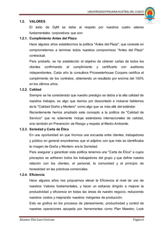 UNIVERSIDADPERUANA AUSTRALDEL CUSCO
Alumno: Elio Lazo Coricasa Página 6
1.2. VALORES
El éxito de GyM se debe al respeto por nuestros cuatro valores
fundamentales corporativos que son:
1.2.1. Cumplimiento Antes del Plazo
Hace algunos años establecimos la política "Antes del Plazo", que consiste en
comprometernos a terminar todos nuestros compromisos "Antes del Plazo"
contractual.
Para probarlo, se ha establecido el objetivo de obtener cartas de todos los
clientes confirmando el cumplimiento y certificarlo con auditores
independientes. Cada año la consultora Pricewaterhouse Coopers certifica el
cumplimiento de los contratos, obteniendo un resultado por encima del 100%
en los últimos años.
1.2.2. Calidad
Siempre se ha considerado que nuestro prestigio se debía a la alta calidad de
nuestros trabajos, es algo que damos por descontado e inclusive hablamos
de la "Calidad Graña y Montero" como algo que va más allá del estándar.
Recientemente hemos ampliado este concepto a la política de "Calidad de
Servicio" que no solamente incluye estándares internacionales de calidad,
sino también en Prevención de Riesgo y respeto al Medio Ambiente.
1.2.3. Seriedad y Carta de Ética
En una oportunidad en que hicimos una encuesta entre clientes, trabajadores
y público en general encontramos que el adjetivo con que más se identificaba
la imagen de Graña y Montero era la Seriedad.
Para asegurar y garantizar esta política tenemos una "Carta de Ética" a cuyos
preceptos se adhieren todos los trabajadores del grupo y que define nuestra
relación con los clientes, el personal, la comunidad y el principio de
honestidad en las prácticas comerciales.
1.2.4. Eficiencia
Hace algunos años nos propusimos elevar la Eficiencia al nivel de uno de
nuestros Valores fundamentales, y hacer un esfuerzo dirigido a mejorar la
productividad y eficiencia en todas las áreas de nuestro negocio, reduciendo
nuestros costos y mejorando nuestros márgenes de producción.
Esto se grafica en los procesos de planeamiento, productividad y control de
nuestras operaciones apoyada por herramientas como Plan Maestro, Look
 