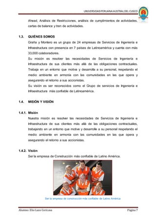 UNIVERSIDADPERUANA AUSTRALDEL CUSCO
Alumno: Elio Lazo Coricasa Página 7
Ahead, Análisis de Restricciones, análisis de cumplimientos de actividades,
cartas de balance y tren de actividades.
1.3. QUIÉNES SOMOS
Graña y Montero es un grupo de 24 empresas de Servicios de Ingeniería e
Infraestructura con presencia en 7 países de Latinoamérica y cuenta con más
33,000 colaboradores.
Su misión es resolver las necesidades de Servicios de Ingeniería e
Infraestructura de sus clientes más allá de las obligaciones contractuales.
Trabaja en un entorno que motiva y desarrolla a su personal, respetando el
medio ambiente en armonía con las comunidades en las que opera y
asegurando el retorno a sus accionistas.
Su visión es ser reconocidos como el Grupo de servicios de Ingeniería e
Infraestructura más confiable de Latinoamérica.
1.4. MISIÓN Y VISIÓN
1.4.1. Misión
Nuestra misión es resolver las necesidades de Servicios de Ingeniería e
Infraestructura de sus clientes más allá de las obligaciones contractuales,
trabajando en un entorno que motive y desarrolle a su personal respetando el
medio ambiente en armonía con las comunidades en las que opera y
asegurando el retorno a sus accionistas.
1.4.2. Visión
Ser la empresa de Construcción más confiable de Latino América.
Ser la empresa de construcción más confiable de Latino América
 