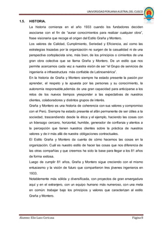 UNIVERSIDADPERUANA AUSTRALDEL CUSCO
Alumno: Elio Lazo Coricasa Página 8
1.5. HISTORIA.
La historia comienza en el año 1933 cuando los fundadores deciden
asociarse con el fin de “aunar conocimientos para realizar cualquier obra”,
frase visionaria que recoge el origen del Estilo Graña y Montero.
Los valores de Calidad, Cumplimiento, Seriedad y Eficiencia, así como las
estrategias trazadas por la organización no surgen de la casualidad ni de una
perspectiva cortoplacista sino, más bien, de los principios o cimientos de una
gran obra colectiva que se llama Graña y Montero. De un estilo que nos
permite acercarnos cada vez a nuestra visión de ser “el Grupo de servicios de
ingeniería e infraestructura más confiable de Latinoamérica”.
En la historia de Graña y Montero siempre ha estado presente la pasión por
aprender, el respeto y la apuesta por las personas y su conocimiento, la
autonomía responsable,además de una gran capacidad para anticiparse a los
retos de los nuevos tiempos yresponder a las expectativas de nuestros
clientes, colaboradores y distintos grupos de interés.
Graña y Montero es una historia de coherencia con sus valores y compromiso
con el Perú. Siempre ha estado presente el afán permanente de ser útiles a la
sociedad, trascendiendo desde la ética y el ejemplo, haciendo las cosas con
un liderazgo cercano, horizontal, humilde, generador de confianza y atentos a
la percepción que tienen nuestros clientes sobre la práctica de nuestros
valores y de ir más allá de nuestra obligaciones contractuales.
El Estilo Graña y Montero da cuenta de cómo hacemos las cosas en la
organización. Cuál es nuestro estilo de hacer las cosas que nos diferencia de
las otras compañías y que creemos ha sido la base para llegar a los 81 años
de forma exitosa.
Luego de cumplir 81 años, Graña y Montero sigue creciendo con el mismo
entusiasmo y la visión de futuro que compartieron tres jóvenes ingenieros en
1933.
Notablemente más sólida y diversificada, con proyectos de gran envergadura
aquí y en el extranjero, con un equipo humano más numeroso, con una meta
en común: trabajar bajo los principios y valores que caracterizan al estilo
Graña y Montero.
 