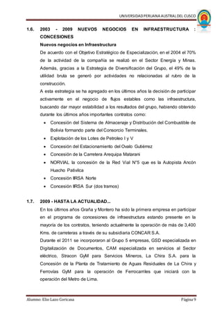 UNIVERSIDADPERUANA AUSTRALDEL CUSCO
Alumno: Elio Lazo Coricasa Página 9
1.6. 2003 - 2009 NUEVOS NEGOCIOS EN INFRAESTRUCTURA :
CONCESIONES
Nuevos negocios en Infraestructura
De acuerdo con el Objetivo Estratégico de Especialización, en el 2004 el 70%
de la actividad de la compañía se realizó en el Sector Energía y Minas.
Además, gracias a la Estrategia de Diversificación del Grupo, el 49% de la
utilidad bruta se generó por actividades no relacionadas al rubro de la
construcción.
A esta estrategia se ha agregado en los últimos años la decisión de participar
activamente en el negocio de flujos estables como las infraestructura,
buscando dar mayor estabilidad a los resultados del grupo, habiendo obtenido
durante los últimos años importantes contratos como:
 Concesión del Sistema de Almacenaje y Distribución del Combustible de
Bolivia formando parte del Consorcio Terminales.
 Explotación de los Lotes de Petroleo I y V
 Concesión del Estacionamiento del Ovalo Gutiérrez
 Concesión de la Carretera Arequipa Matarani
 NORVIAL la concesión de la Red Vial N°5 que es la Autopista Ancón
Huacho Pativilca
 Concesión IIRSA Norte
 Concesión IIRSA Sur (dos tramos)
1.7. 2009 - HASTA LA ACTUALIDAD...
En los últimos años Graña y Montero ha sido la primera empresa en participar
en el programa de concesiones de infraestructura estando presente en la
mayoría de los contratos, teniendo actualmente la operación de más de 3,400
Kms. de carreteras a través de su subsidiaria CONCAR S.A.
Durante el 2011 se incorporaron al Grupo 5 empresas, GSD especializada en
Digitalización de Documentos, CAM especializada en servicios al Sector
eléctrico, Stracon GyM para Servicios Mineros, La Chira S.A. para la
Concesión de la Planta de Tratamiento de Aguas Residuales de La Chira y
Ferrovías GyM para la operación de Ferrocarriles que iniciará con la
operación del Metro de Lima.
 