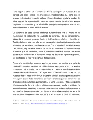 Pero, según lo afirma el documento de Santo Domingo 11: En nuestros días se
percibe una crisis cultural de proporciones insospechadas. Es cierto que el
sustrato cultural actual presenta un buen número de valores positivos, muchos de
ellos fruto de la evangelización; pero, al mismo tiempo, ha eliminado valores
religiosos fundamentales y ha introducido concepciones engañosas que no son
aceptables desde el punto de vista cristiano.

La ausencia de esos valores cristianos fundamentales en la cultura de la
modernidad no solamente ha ofuscado la dimensión de lo transcendente,
abocando a muchas personas hacia el indiferentismo religioso —también en
América Latina—, sino que, a la vez, es causa determinante del desencanto social
en que se ha gestado la crisis de esta cultura. Tras la autonomía introducida por el
racionalismo, hoy se tiende a basar los valores sobre todo en consensos sociales
subjetivos que, no raramente, llevan a posiciones contrarias incluso a la misma
ética natural. Piénsese en el drama del aborto, los abusos en Ingeniería genética,
los atentados a la vida y a la dignidad de la persona.

Frente a la pluralidad de opciones que hoy se ofrecen, se requiere una profunda
renovación pastoral mediante el discernimiento evangélico sobre los valores
dominantes, las actitudes, los comportamientos colectivos, que frecuentemente
representan un factor decisivo para optar tanto por el bien como por el mal. En
nuestros días se hace necesario un esfuerzo y un tacto especial para inculturar el
mensaje de Jesús, de tal manera que los valores cristianos puedan transformar los
diversos núcleos culturales, purificándolos, si fuera necesario, y haciendo posible
el afianzamiento de una cultura cristiana que renueve, amplíe y unifique los
valores históricos pasados y presentes, para responder así en modo adecuado a
los desafíos de nuestro tiempo. Uno de estos retos a la evangelización es el de
intensificar el diálogo entre las ciencias y la fe, en orden a crear un verdadero


11 Celam. Conferencia Episcopal latinoamericana de Santo Domingo. Multimedios. Web. 10
de abril. 2011. <http://multimedios.org/docs/d000420/p000002.htm#1-p0.1.4>




    17
 