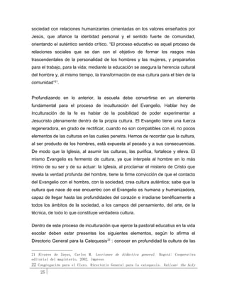 sociedad con relaciones humanizantes cimentadas en los valores enseñados por
Jesús, que afiance la identidad personal y el sentido fuerte de comunidad,
orientando el auténtico sentido crítico. “El proceso educativo es aquel proceso de
relaciones sociales que se dan con el objetivo de formar los rasgos más
trascendentales de la personalidad de los hombres y las mujeres, y prepararlos
para el trabajo, para la vida; mediante la educación se asegura la herencia cultural
del hombre y, al mismo tiempo, la transformación de esa cultura para el bien de la
comunidad”21.


Profundizando en lo anterior, la escuela debe convertirse en un elemento
fundamental para el proceso de inculturación del Evangelio. Hablar hoy de
Inculturación de la fe es hablar de la posibilidad de poder experimentar a
Jesucristo plenamente dentro de la propia cultura. El Evangelio tiene una fuerza
regeneradora, en grado de rectificar, cuando no son compatibles con él, no pocos
elementos de las culturas en las cuales penetra. Hemos de recordar que la cultura,
al ser producto de los hombres, está expuesta al pecado y a sus consecuencias.
De modo que la Iglesia, al asumir las culturas, las purifica, fortalece y eleva. El
mismo Evangelio es fermento de cultura, ya que interpela al hombre en lo más
íntimo de su ser y de su actuar: la Iglesia, al proclamar el misterio de Cristo que
revela la verdad profunda del hombre, tiene la firme convicción de que el contacto
del Evangelio con el hombre, con la sociedad, crea cultura auténtica; sabe que la
cultura que nace de ese encuentro con el Evangelio es humana y humanizadora,
capaz de llegar hasta las profundidades del corazón e irradiarse benéficamente a
todos los ámbitos de la sociedad, a los campos del pensamiento, del arte, de la
técnica, de todo lo que constituye verdadera cultura.

Dentro de este proceso de inculturación que ejerce la pastoral educativa en la vida
escolar deben estar presentes los siguientes elementos, según lo afirma el
Directorio General para la Catequesis 22 : conocer en profundidad la cultura de las


21 Alvarez de Zayas, Carlos M. Lecciones de didáctica general. Bogotá: Cooperativa
editorial del magisterio, 2002. Impreso
22 Congregación para el Clero. Directorio General para la catequesis. Vatican: the holy
    25
 