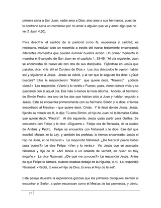 primera carta a San Juan, nadie ama a Dios, sino ama a sus hermanos, pues de
lo contrario sería un mentiroso por no amar a alguien que ve y amar algo que no
ve (1 Juan 4,20).


Para descifrar el sentido de la pastoral como fe, esperanza y caridad, es
necesario, realizar todo un recorrido a través del nuevo testamento encontrando
diferentes momentos que pueden iluminar nuestra acción. Un primer momento lo
muestra el Evangelio de San Juan en el capítulo 1, 35-49: “Al día siguiente, Juan
se encontraba de nuevo allí con dos de sus discípulos. Fijándose en Jesús que
pasaba, dice: «He ahí el Cordero de Dios.» Los dos discípulos le oyeron hablar
así y siguieron a Jesús. Jesús se volvió, y al ver que le seguían les dice: «¿Qué
buscáis? Ellos le respondieron: “Rabbí”      que quiere decir, "Maestro"      ¿dónde
vives?» Les respondió: «Venid y lo veréis.» Fueron, pues, vieron dónde vivía y se
quedaron con él aquel día. Era más o menos la hora décima. Andrés, el hermano
de Simón Pedro, era uno de los dos que habían oído a Juan y habían seguido a
Jesús. Este se encuentra primeramente con su hermano Simón y le dice: «Hemos
encontrado al Mesías» - que quiere decir, Cristo. Y le llevó donde Jesús. Jesús,
fijando su mirada en él, le dijo: Tú eres Simón, el hijo de Juan; tú te llamarás Cefas
que quiere decir, "Piedra". Al día siguiente, Jesús quiso partir para Galilea. Se
encuentra con Felipe y le dice: «Sígueme.» Felipe era de Betsaida, de la ciudad
de Andrés y Pedro. Felipe se encuentra con Natanael y le dice: Ese del que
escribió Moisés en la Ley, y también los profetas, lo hemos encontrado: Jesús el
hijo de José, el de Nazaret.» Le respondió Natanael: ¿De Nazaret puede haber
cosa buena?» Le dice Felipe: «Ven y lo verás.»         Vio Jesús que se acercaba
Natanael y dijo de él: «Ahí tenéis a un israelita de verdad, en quien no hay
engaño.» Le dice Natanael: ¿De qué me conoces?» Le respondió Jesús: Antes
de que Felipe te llamara, cuando estabas debajo de la higuera, te vi. Le respondió
Natanael: «Rabbí, tú eres el Hijo de Dios, tú eres el Rey de Israel”.


Este pasaje muestra la experiencia gozosa que los primeros discípulos sienten al
encontrar al Señor, a quien reconocen como el Mesías de las promesas, y cómo,


    27
 