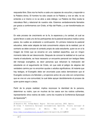 respuesta libre. Dios nos ha hecho a cada uno capaces de escuchar y responder a
la Palabra divina. El hombre ha sido creado en la Palabra y vive en ella; no se
entiende a sí mismo si no se abre a este diálogo. La Palabra de Dios revela la
naturaleza filial y relacional de nuestra vida. Estamos verdaderamente llamados
por gracia a conformarnos con Cristo, el Hijo del Padre, y a ser transformados en
Él”23.


En este proceso de crecimiento en la fe, la esperanza y la caridad, al cual se
quiere llevar a cada uno de los participantes de la pastoral educativa implica varios
pasos, los cuáles se analizarán a continuación. En primera instancia la pastoral
educativa, debe estar alejada de todo conocimiento utópico de la realidad, por el
contrario se debe conocer el contexto propio de cada estudiante, quien es en sí la
imagen de Cristo que se encarna en una realidad específica, que en ningún
momento debe de ser desconocido. Después de conocer la realidad en la cual se
inserta el estudiante, se hace necesario un encuentro personal con testigos fieles
del mensaje evangélico, es decir personas que refuercen la motivación del
estudiante en el seguimiento de Cristo, sin que esté el peligro de alejarse del
verdadero camino por no encontrar ayudas o adultos significativos. Al instante que
hay testigos, el Evangelio debe ser anunciado pues estos demostraran que el
Evangelio conduce a la felicidad, y al ejercicio activo de una vida con compromiso
que se vive en una comunidad, la cual debe apoyar decididamente el proceso de
quien quiere seguir a Jesús.


Partir de la propia realidad, implica reconocer la identidad de la persona,
determinar su rostro, que en muchos de los casos son los rostros sufrientes,
representando otros rostros de dolor, como los muestra la Conferencia Episcopal
de Aparecida24:

23 Benedicto XVI. Verbum Domini. Bogotá: Ediciones paulinas, 2010. Impreso.
24 Celam. V Conferencia Episcopal Latinoamericana Aparecida. Vicaría episcopal de
pastoral,    arquidiócesis     de     México.     Web.    11     de     enero.   2011<
http://www.vicariadepastoral.org.mx/5-aparecida/aparecida_12.htm#010>


     37
 