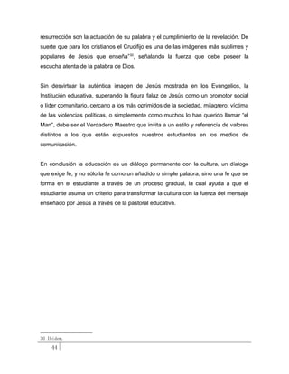 resurrección son la actuación de su palabra y el cumplimiento de la revelación. De
suerte que para los cristianos el Crucifijo es una de las imágenes más sublimes y
populares de Jesús que enseña”30, señalando la fuerza que debe poseer la
escucha atenta de la palabra de Dios.


Sin desvirtuar la auténtica imagen de Jesús mostrada en los Evangelios, la
Institución educativa, superando la figura falaz de Jesús como un promotor social
o líder comunitario, cercano a los más oprimidos de la sociedad, milagrero, víctima
de las violencias políticas, o simplemente como muchos lo han querido llamar “el
Man”, debe ser el Verdadero Maestro que invita a un estilo y referencia de valores
distintos a los que están expuestos nuestros estudiantes en los medios de
comunicación.


En conclusión la educación es un diálogo permanente con la cultura, un díalogo
que exige fe, y no sólo la fe como un añadido o simple palabra, sino una fe que se
forma en el estudiante a través de un proceso gradual, la cual ayuda a que el
estudiante asuma un criterio para transformar la cultura con la fuerza del mensaje
enseñado por Jesús a través de la pastoral educativa.




30 Ibidem.
    44
 