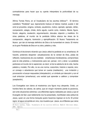 contradictorias para hacer que su oyente interpretara la profundidad de su
mensaje.


Afirma Tomás Parra, en el Vocabulario de los escritos bíblicos 35:         El término
castellano "Parábola" que, lejanamente traduce al hebreo mashal, puede ir del
símil al proverbio, enigma, símbolo, seudónimo, motivo, ejemplo, ejemplo, refrán,
comparación, adagio, chiste, dicho agudo, cuento corto, misterio, fábula, figura,
ficción, alegoría, revelación, argumentación, disculpa, objeción y metáfora. En
otras palabras, el mundo de la parábola bíblica abarca las áreas de la
comparación, alegoría, ilustración y ejemplificación. El Nuevo Testamento es
Nuevo por dar el mensaje definitivo de Dios a la humanidad en Jesús. El mismo
es la gran Parábola de Dios en su obra, palabra y vida.


Continúa el diccionario diciendo que Jesús utilizó la parábola en su enseñanza. Al
hacerlo, pretendía despertar: actualizaciones de la verdad de Dios, pistas de
reflexión, ilustraciones de una realidad, enseñanzas moralizadoras, compromisos
para la vida práctica, y motivaciones para ser, pensar, vivir y obrar. La parábola
pertenece al mundo de lo sapiencial, es decir: al de la sabiduría de la vida, hecha
palabra y modelo. Por ello, no es una norma, costumbre, historia o reporte, sino:
un consejo o advertencia qué tomar en cuenta (meditación);           una invitación y
provocación a buscar respuestas (interpelación), un símbolo por descubrir y con el
cual sintonizar (enseñanza), una verdad qué aprender a calibrar y comprobar
(aceptación).


Los Evangelios son claros al mostrarnos una figura muy atrayente, Cristo, un
hombre lleno de valores, de calma, que en ningún momento pierde la paciencia,
aún ante situaciones extremas. Los diferentes signos realizados por Jesús y que el
Evangelio de San Juan bellamente nos ha presentado, manifiestan esta actitud de
Jesús, quien en una forma tranquila quiere hacernos ingresar en la fe: El primer
signo: el agua convertida en vino, nos muestra que Jesús, es el Mesías que viene

35 Parra sanchez, Tomás. Vocabulario de los escritos bíblicos. Madrid: Ediciones dabar,
2001. Impreso.
    51
 