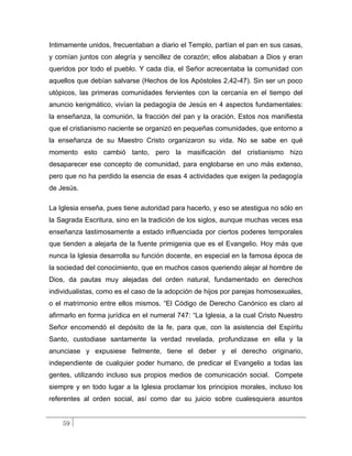 Intimamente unidos, frecuentaban a diario el Templo, partían el pan en sus casas,
y comían juntos con alegría y sencillez de corazón; ellos alababan a Dios y eran
queridos por todo el pueblo. Y cada día, el Señor acrecentaba la comunidad con
aquellos que debían salvarse (Hechos de los Apóstoles 2,42-47). Sin ser un poco
utópicos, las primeras comunidades fervientes con la cercanía en el tiempo del
anuncio kerigmático, vivían la pedagogía de Jesús en 4 aspectos fundamentales:
la enseñanza, la comunión, la fracción del pan y la oración. Estos nos manifiesta
que el cristianismo naciente se organizó en pequeñas comunidades, que entorno a
la enseñanza de su Maestro Cristo organizaron su vida. No se sabe en qué
momento esto cambió tanto, pero la masificación del cristianismo hizo
desaparecer ese concepto de comunidad, para englobarse en uno más extenso,
pero que no ha perdido la esencia de esas 4 actividades que exigen la pedagogía
de Jesús.

La Iglesia enseña, pues tiene autoridad para hacerlo, y eso se atestigua no sólo en
la Sagrada Escritura, sino en la tradición de los siglos, aunque muchas veces esa
enseñanza lastimosamente a estado influenciada por ciertos poderes temporales
que tienden a alejarla de la fuente primigenia que es el Evangelio. Hoy más que
nunca la Iglesia desarrolla su función docente, en especial en la famosa época de
la sociedad del conocimiento, que en muchos casos queriendo alejar al hombre de
Dios, da pautas muy alejadas del orden natural, fundamentado en derechos
individualistas, como es el caso de la adopción de hijos por parejas homosexuales,
o el matrimonio entre ellos mismos. “El Código de Derecho Canónico es claro al
afirmarlo en forma jurídica en el numeral 747: “La Iglesia, a la cual Cristo Nuestro
Señor encomendó el depósito de la fe, para que, con la asistencia del Espíritu
Santo, custodiase santamente la verdad revelada, profundizase en ella y la
anunciase y expusiese fielmente, tiene el deber y el derecho originario,
independiente de cualquier poder humano, de predicar el Evangelio a todas las
gentes, utilizando incluso sus propios medios de comunicación social. Compete
siempre y en todo lugar a la Iglesia proclamar los principios morales, incluso los
referentes al orden social, así como dar su juicio sobre cualesquiera asuntos


    59
 