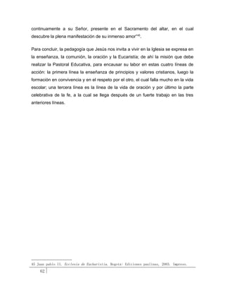 continuamente a su Señor, presente en el Sacramento del altar, en el cual
descubre la plena manifestación de su inmenso amor” 45.

Para concluir, la pedagogía que Jesús nos invita a vivir en la Iglesia se expresa en
la enseñanza, la comunión, la oración y la Eucaristía; de ahí la misión que debe
realizar la Pastoral Educativa, para encausar su labor en estas cuatro líneas de
acción: la primera línea la enseñanza de principios y valores cristianos, luego la
formación en convivencia y en el respeto por el otro, el cual falla mucho en la vida
escolar; una tercera línea es la línea de la vida de oración y por último la parte
celebrativa de la fe, a la cual se llega después de un fuerte trabajo en las tres
anteriores líneas.




45 Juan pablo II. Ecclesia de Eucharistia. Bogotá: Ediciones paulinas, 2003. Impreso.
    62
 